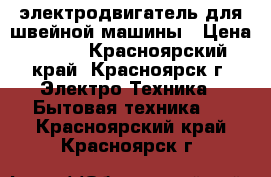 электродвигатель для швейной машины › Цена ­ 600 - Красноярский край, Красноярск г. Электро-Техника » Бытовая техника   . Красноярский край,Красноярск г.